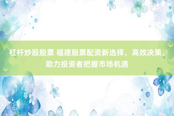 杠杆炒股股票 福建股票配资新选择，高效决策，助力投资者把握市场机遇