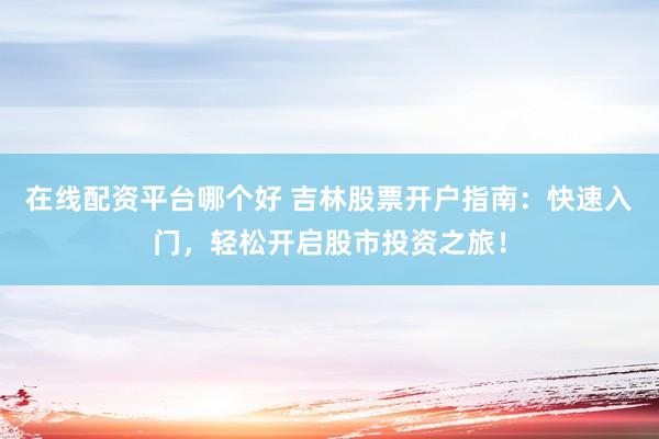 在线配资平台哪个好 吉林股票开户指南：快速入门，轻松开启股市投资之旅！