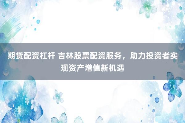 期货配资杠杆 吉林股票配资服务，助力投资者实现资产增值新机遇