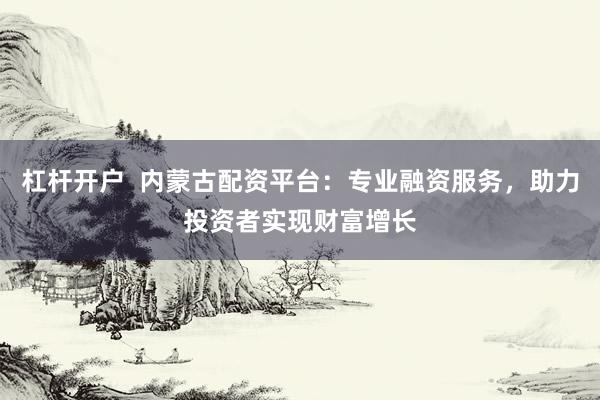 杠杆开户  内蒙古配资平台：专业融资服务，助力投资者实现财富增长