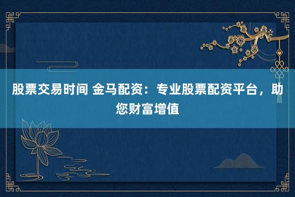 股票交易时间 金马配资:专业股票配资平台,助您财富增值