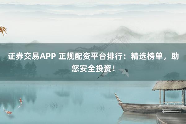 证券交易APP 正规配资平台排行:精选榜单,助您安全投资!