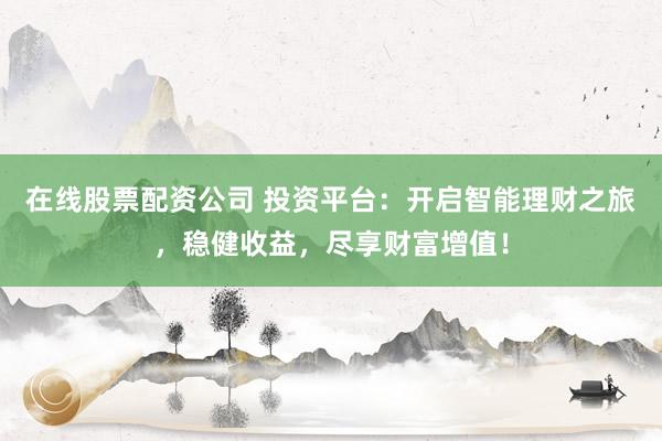 在线股票配资公司 投资平台:开启智能理财之旅,稳健收益,尽享财富增值!