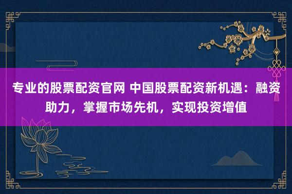 专业的股票配资官网 中国股票配资新机遇:融资助力,掌握市场先机,实现投资增值