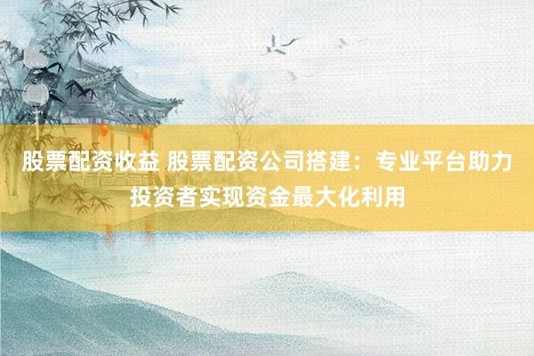 股票配资收益 股票配资公司搭建:专业平台助力投资者实现资金最大化利用