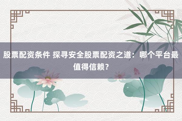 股票配资条件 探寻安全股票配资之道:哪个平台最值得信赖?