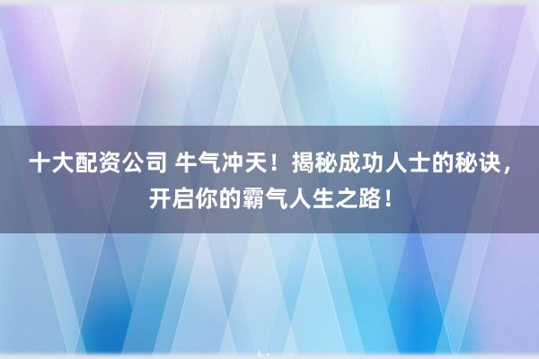 十大配资公司 牛气冲天!揭秘成功人士的秘诀,开启你的霸气人生之路!