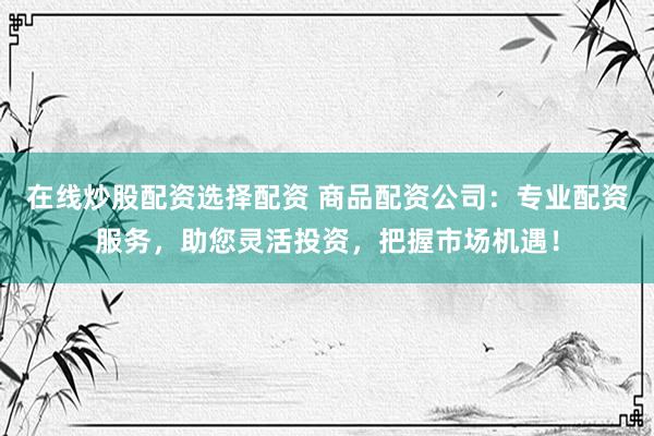 在线炒股配资选择配资 商品配资公司：专业配资服务，助您灵活投资，把握市场机遇！