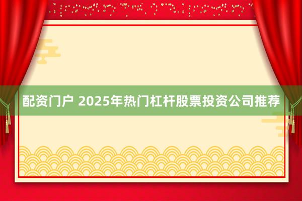 配资门户 2025年热门杠杆股票投资公司推荐