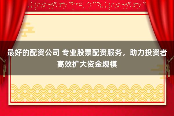 最好的配资公司 专业股票配资服务,助力投资者高效扩大资金规模