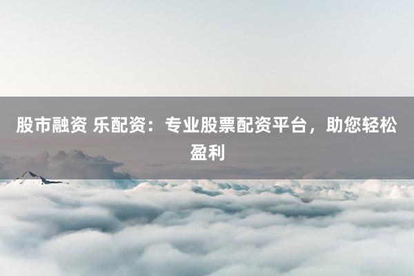 股市融资 乐配资：专业股票配资平台，助您轻松盈利