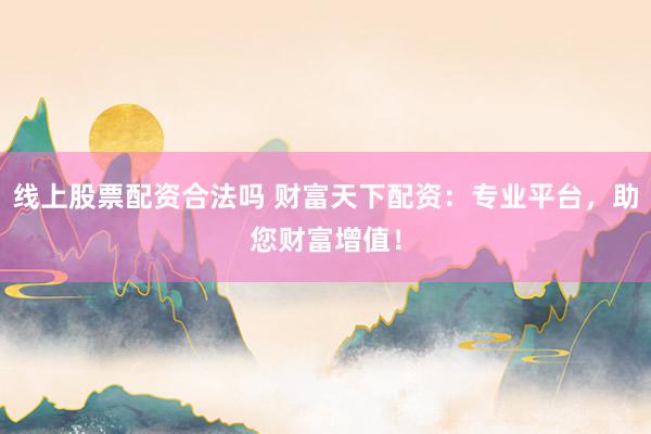 线上股票配资合法吗 财富天下配资：专业平台，助您财富增值！