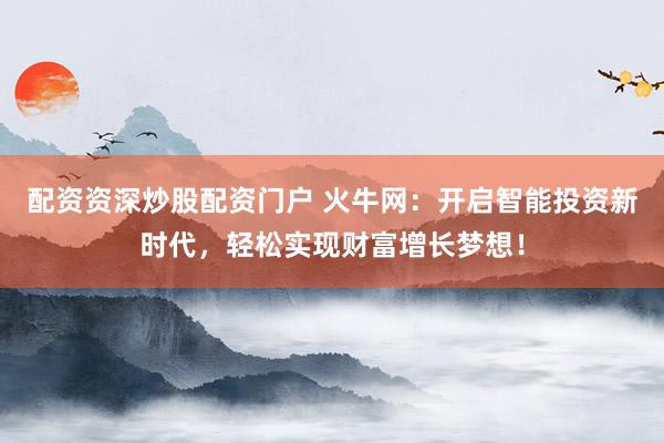 配资资深炒股配资门户 火牛网:开启智能投资新时代,轻松实现财富增长梦想!