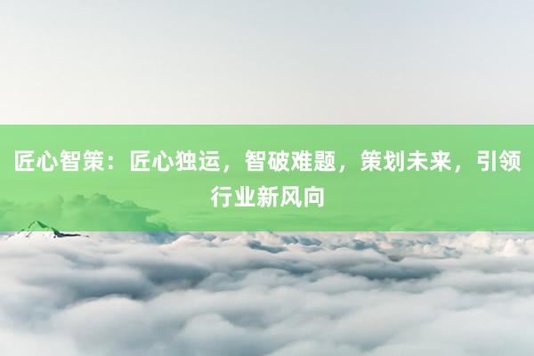 匠心智策:匠心独运,智破难题,策划未来,引领行业新风向