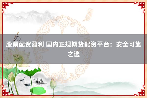 股票配资盈利 国内正规期货配资平台:安全可靠之选