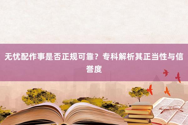 无忧配作事是否正规可靠?专科解析其正当性与信誉度