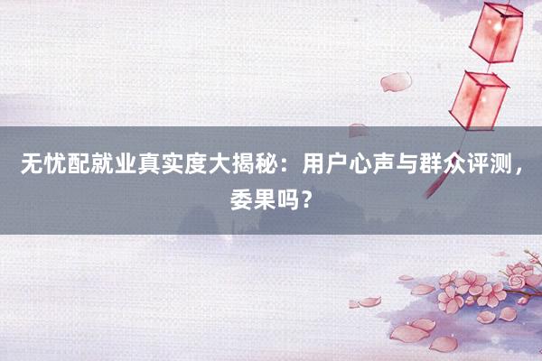 无忧配就业真实度大揭秘：用户心声与群众评测，委果吗？