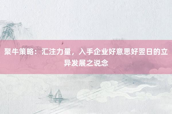 聚牛策略:汇注力量,入手企业好意思好翌日的立异发展之说念