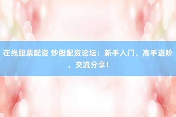 在线股票配资 炒股配资论坛：新手入门、高手进阶，交流分享！