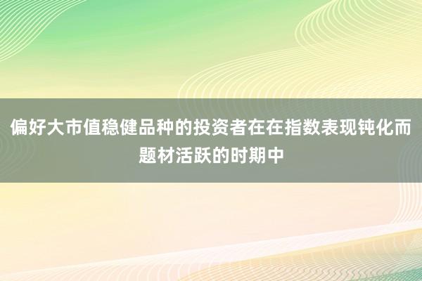 偏好大市值稳健品种的投资者在在指数表现钝化而题材活跃的时期中