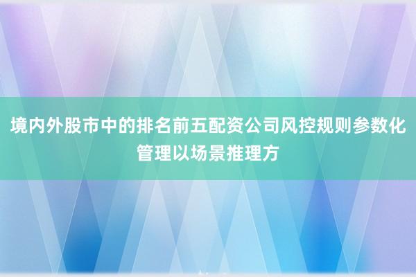 境内外股市中的排名前五配资公司风控规则参数化管理以场景推理方