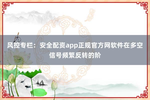 风控专栏：安全配资app正规官方网软件在多空信号频繁反转的阶