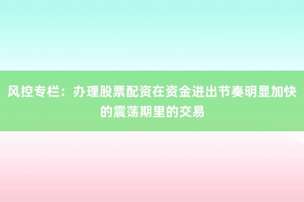 风控专栏：办理股票配资在资金进出节奏明显加快的震荡期里的交易