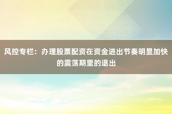 风控专栏：办理股票配资在资金进出节奏明显加快的震荡期里的退出