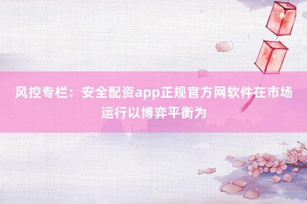 风控专栏:安全配资app正规官方网软件在市场运行以博弈平衡为