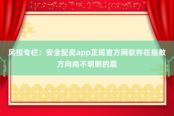 风控专栏：安全配资app正规官方网软件在指数方向尚不明朗的震