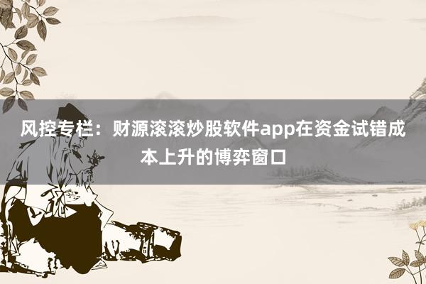 风控专栏:财源滚滚炒股软件app在资金试错成本上升的博弈窗口