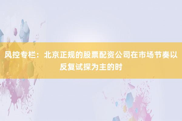 风控专栏：北京正规的股票配资公司在市场节奏以反复试探为主的时