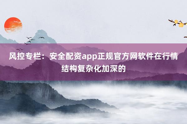 风控专栏：安全配资app正规官方网软件在行情结构复杂化加深的