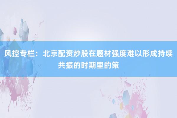 风控专栏：北京配资炒股在题材强度难以形成持续共振的时期里的策