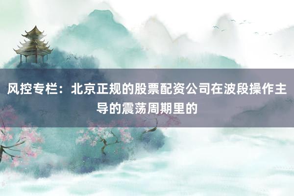风控专栏：北京正规的股票配资公司在波段操作主导的震荡周期里的