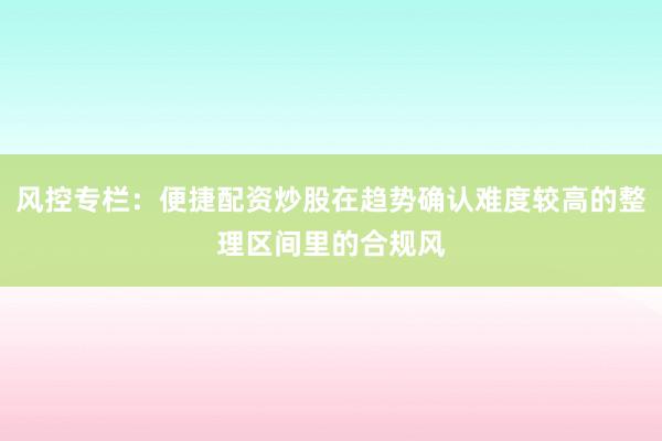 风控专栏：便捷配资炒股在趋势确认难度较高的整理区间里的合规风