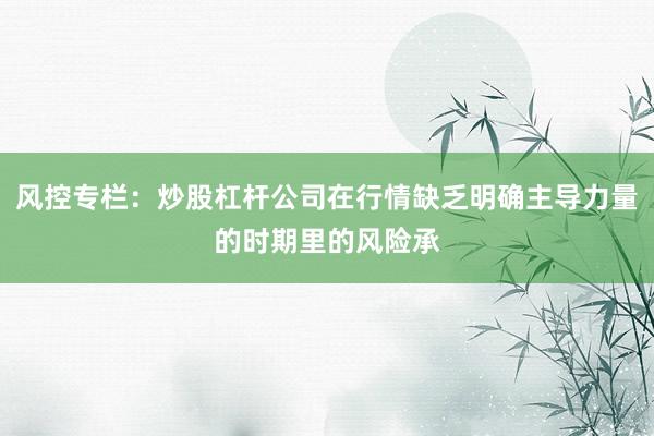 风控专栏：炒股杠杆公司在行情缺乏明确主导力量的时期里的风险承