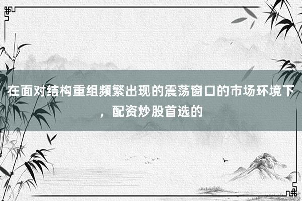 在面对结构重组频繁出现的震荡窗口的市场环境下，配资炒股首选的