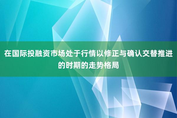 在国际投融资市场处于行情以修正与确认交替推进的时期的走势格局