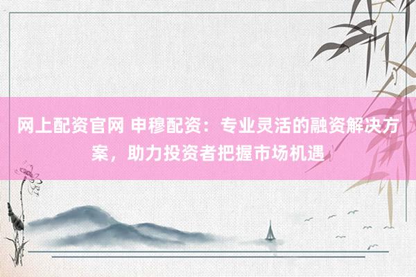 网上配资官网 申穆配资：专业灵活的融资解决方案，助力投资者把握市场机遇