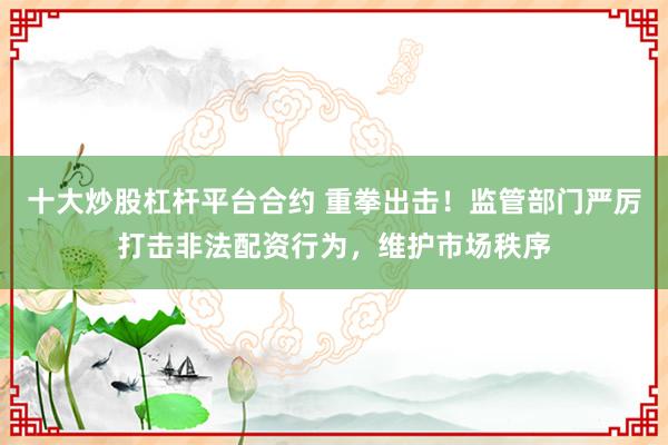 十大炒股杠杆平台合约 重拳出击！监管部门严厉打击非法配资行为，维护市场秩序
