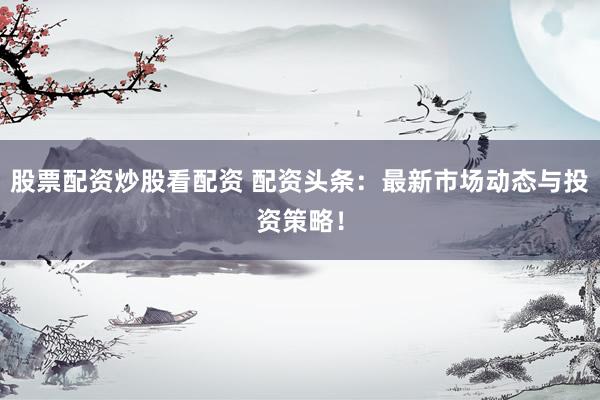 股票配资炒股看配资 配资头条：最新市场动态与投资策略！