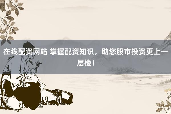 在线配资网站 掌握配资知识，助您股市投资更上一层楼！