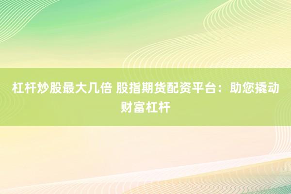 杠杆炒股最大几倍 股指期货配资平台：助您撬动财富杠杆