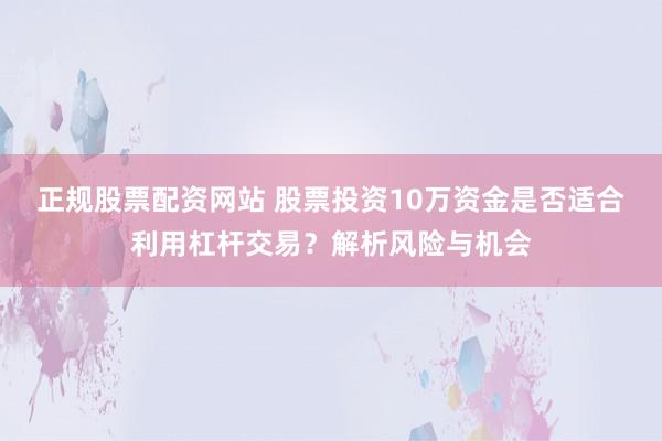 正规股票配资网站 股票投资10万资金是否适合利用杠杆交易？解析风险与机会