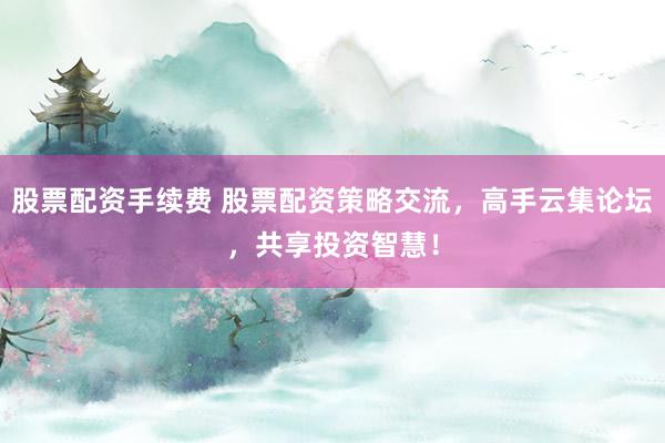 股票配资手续费 股票配资策略交流，高手云集论坛，共享投资智慧！