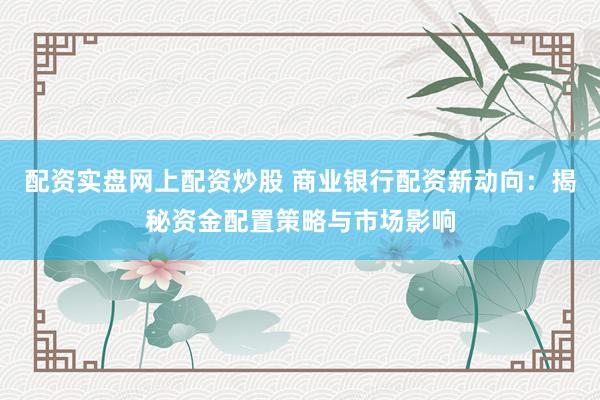 配资实盘网上配资炒股 商业银行配资新动向：揭秘资金配置策略与市场影响