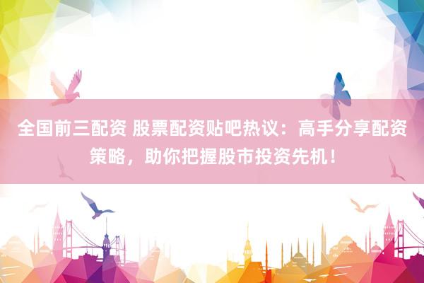 全国前三配资 股票配资贴吧热议：高手分享配资策略，助你把握股市投资先机！
