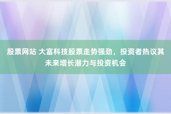 股票网站 大富科技股票走势强劲，投资者热议其未来增长潜力与投资机会