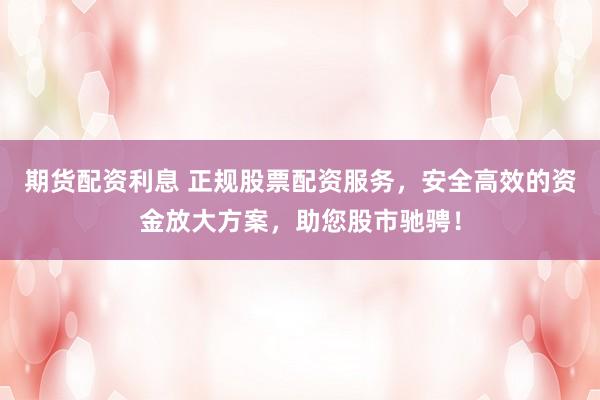 期货配资利息 正规股票配资服务，安全高效的资金放大方案，助您股市驰骋！